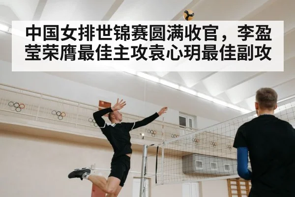 中国女排世锦赛圆满收官,李盈莹荣膺最佳主攻袁心玥最佳副攻