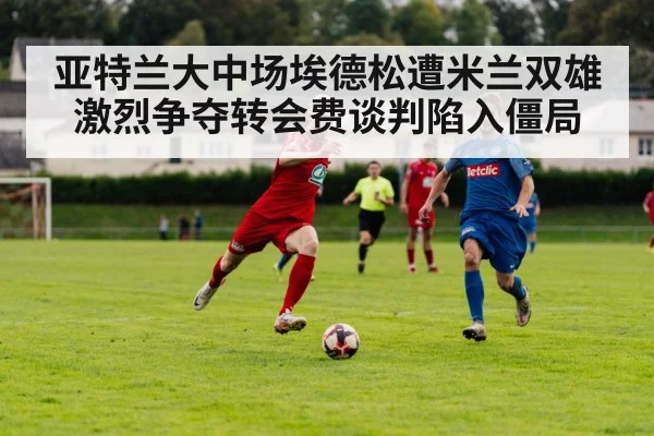 亚特兰大中场埃德松遭米兰双雄激烈争夺转会费谈判陷入僵局